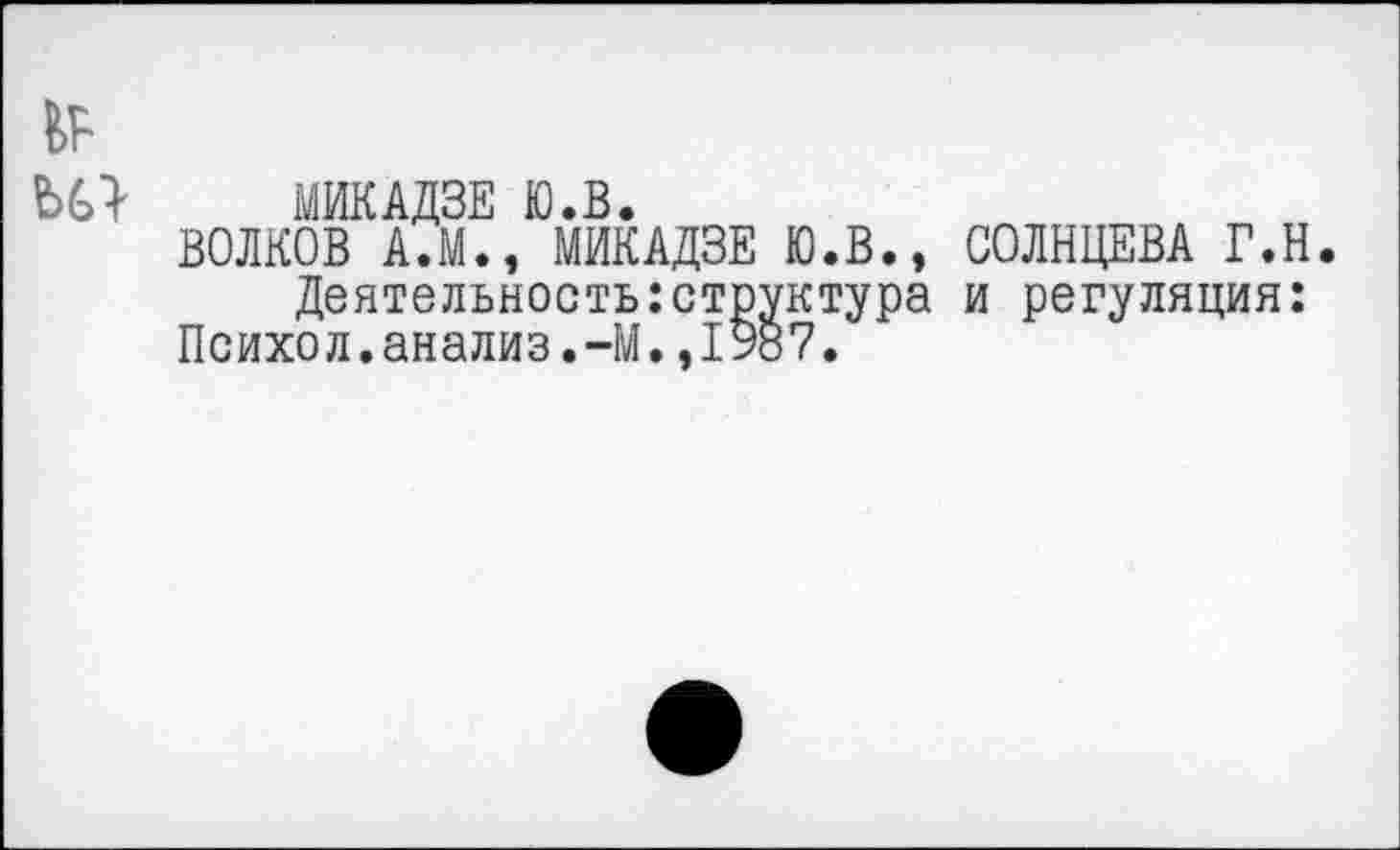 ﻿МИКАДЗЕ Ю.В.
ВОЛКОВ А.М., МИКАДЗЕ Ю.В., СОЛНЦЕВА Г.Н.
Деятельность:структура и регуляция: Психол.анализ.-М.,1987.